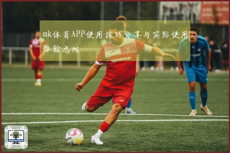 mk体育APP使用技巧分享与实际使用体验总结